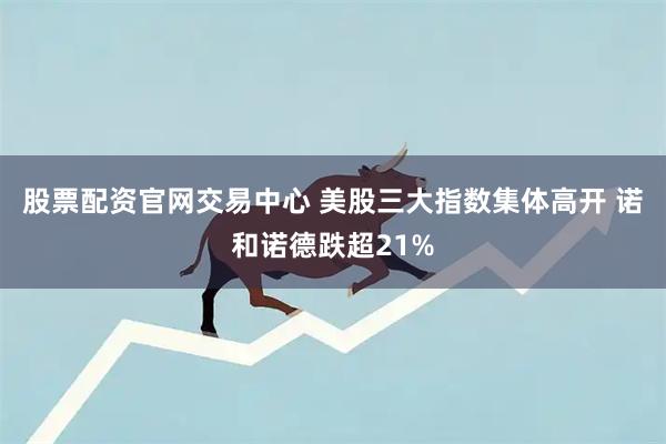 股票配资官网交易中心 美股三大指数集体高开 诺和诺德跌超21%