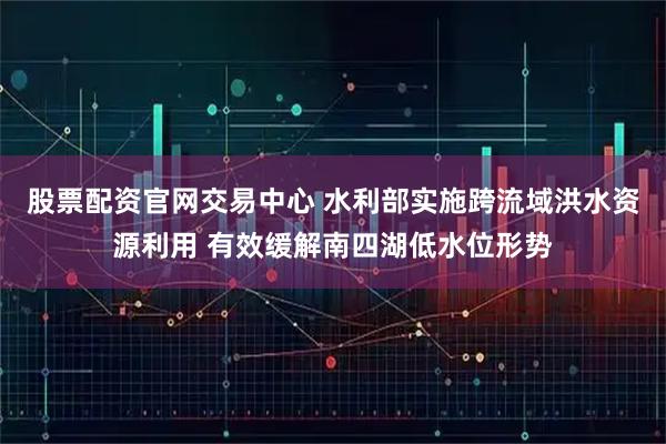 股票配资官网交易中心 水利部实施跨流域洪水资源利用 有效缓解南四湖低水位形势