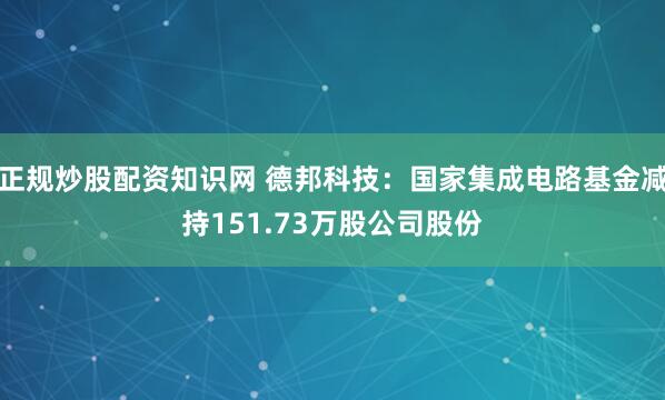 正规炒股配资知识网 德邦科技：国家集成电路基金减持151.73万股公司股份