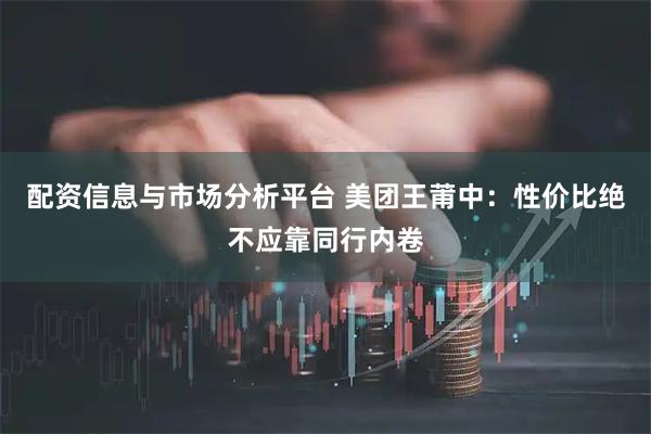 配资信息与市场分析平台 美团王莆中：性价比绝不应靠同行内卷