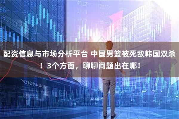 配资信息与市场分析平台 中国男篮被死敌韩国双杀！3个方面，聊聊问题出在哪！
