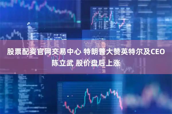 股票配资官网交易中心 特朗普大赞英特尔及CEO陈立武 股价盘后上涨